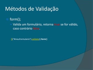 Métodos de Validação
   form();
     Valida um formulário, retorna true se for válido,
      caso contrário false.


    $("#meuFormulario").validate().form()
 