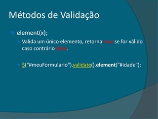 Métodos de Validação
   element(x);
     Valida um único elemento, retorna true se for válido
      caso contrário false.

     $("#meuFormulario").validate().element("#idade");
 