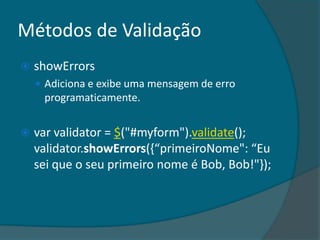 Métodos de Validação
   showErrors
     Adiciona e exibe uma mensagem de erro
     programaticamente.


   var validator = $("#myform").validate();
    validator.showErrors(,“primeiroNome": “Eu
    sei que o seu primeiro nome é Bob, Bob!"});
 