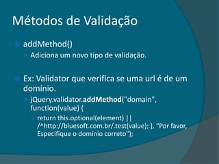 Métodos de Validação
   addMethod()
     Adiciona um novo tipo de validação.


   Ex: Validator que verifica se uma url é de um
    domínio.
     jQuery.validator.addMethod("domain",
     function(value) {
      ○ return this.optional(element) ||
        /^http://bluesoft.com.br/.test(value); -, “Por favor,
        Especifique o domínio correto");
 