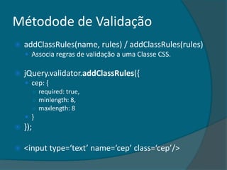 Métodode de Validação
   addClassRules(name, rules) / addClassRules(rules)
     Associa regras de validação a uma Classe CSS.

   jQuery.validator.addClassRules({
     cep: {
      ○ required: true,
      ○ minlength: 8,
      ○ maxlength: 8
     }
   });

   <input type=‘text’ name=‘cep’ class=‘cep’/>
 
