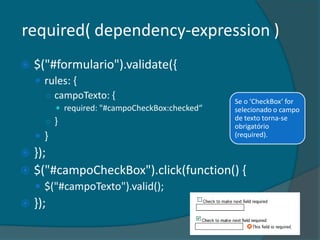required( dependency-expression )
   $("#formulario").validate({
     rules: {
      ○ campoTexto: {
                                                 Se o ‘CheckBox’ for
           required: "#campoCheckBox:checked“   selecionado o campo
                                                 de texto torna-se
      ○}                                         obrigatório
    }                                           (required).

 });
 $("#campoCheckBox").click(function() {
     $("#campoTexto").valid();
   });
 