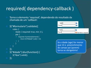 required( dependency-callback )
   Torna o elemento ‘required’, dependendo do resultado da
    chamada de um ‘callback’.

   $("#formulario").validate({
     rules: {
          ○ idade: { required: true, min: 3 },
          ○ pai: {
              required: function(element) {
                - return $("#idade").val() < 13;
              }
          ○ }                                      Se a idade (age) for menor
     }                                            que 13 o preenchimento
                                                   do campo pai (parent)
   });                                            torna-se obrigatório!
   $("#idade").blur(function() {
     $("#pai").valid();
   });
 