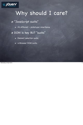 Why should I care?
                           “JavaScript sucks”
                             it’s different - prototypal inheritance


                           DOM is key BUT “sucks”
                             Element selection sucks

                             x-Browser DOM sucks




Wednesday, 28 April 2010                                               3
 
