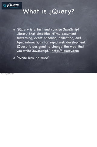 What is jQuery?

                           "jQuery is a fast and concise JavaScript
                           Library that simpliﬁes HTML document
                           traversing, event handling, animating, and
                           Ajax interactions for rapid web development.
                           jQuery is designed to change the way that
                           you write JavaScript." http://jquery.com

                           “Write less, do more”



Wednesday, 28 April 2010                                                  5
 
