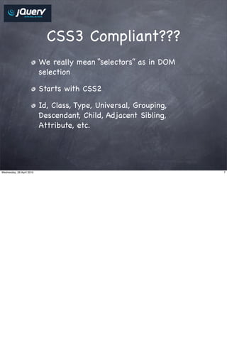 CSS3 Compliant???
                           We really mean “selectors” as in DOM
                           selection

                           Starts with CSS2

                           Id, Class, Type, Universal, Grouping,
                           Descendant, Child, Adjacent Sibling,
                           Attribute, etc.




Wednesday, 28 April 2010                                           7
 