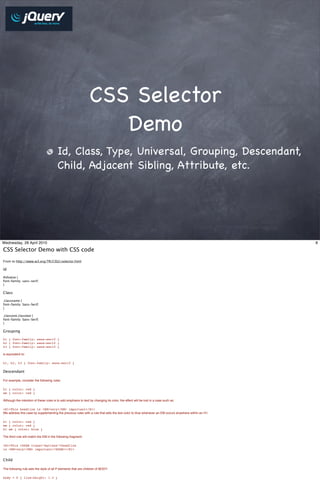 CSS Selector
                                                                    Demo
                                         Id, Class, Type, Universal, Grouping, Descendant,
                                         Child, Adjacent Sibling, Attribute, etc.




Wednesday, 28 April 2010                                                                                                                             8

CSS Selector Demo with CSS code
From to http://www.w3.org/TR/CSS2/selector.html

Id

#idvalue {
font-family: sans-serif;
}

Class

.classname {
font-family: Sans-Serif;
}

.classone.classtwo {
font-family: Sans-Serif;
}

Grouping

h1 { font-family: sans-serif }
h2 { font-family: sans-serif }
h3 { font-family: sans-serif }

is equivalent to:

h1, h2, h3 { font-family: sans-serif }

Descendant

For example, consider the following rules:

h1 { color: red }
em { color: red }

Although the intention of these rules is to add emphasis to text by changing its color, the effect will be lost in a case such as:

<H1>This headline is <EM>very</EM> important</H1>
We address this case by supplementing the previous rules with a rule that sets the text color to blue whenever an EM occurs anywhere within an H1:

h1 { color: red }
em { color: red }
h1 em { color: blue }

The third rule will match the EM in the following fragment:

<H1>This <SPAN class="myclass">headline
is <EM>very</EM> important</SPAN></H1>


Child

The following rule sets the style of all P elements that are children of BODY:

body > P { line-height: 1.3 }
 