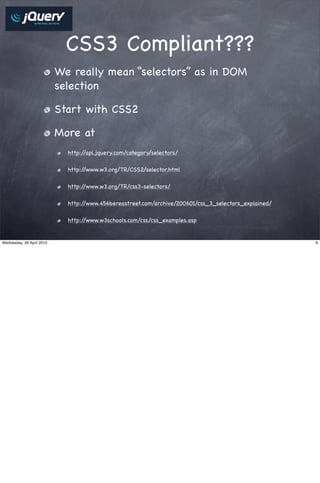 CSS3 Compliant???
                           We really mean “selectors” as in DOM
                           selection

                           Start with CSS2

                           More at
                             http://api.jquery.com/category/selectors/

                             http://www.w3.org/TR/CSS2/selector.html

                             http://www.w3.org/TR/css3-selectors/

                             http://www.456bereastreet.com/archive/200601/css_3_selectors_explained/

                             http://www.w3schools.com/css/css_examples.asp


Wednesday, 28 April 2010                                                                               9
 