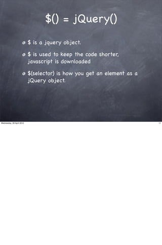 $() = jQuery()
                           $ is a jquery object.

                           $ is used to keep the code shorter,
                           javascript is downloaded

                           $(selector) is how you get an element as a
                           jQuery object.




Wednesday, 28 April 2010                                                11
 