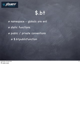 $.bt
                     namespace - globals are evil

                     static functions

                     public / private conventions

                           $.bt.publicFunction




Wednesday, 28 April 2010                            15

PS take over
 