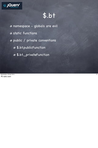 $.bt
                     namespace - globals are evil

                     static functions

                     public / private conventions

                           $.bt.publicFunction

                           $.bt._privateFunction




Wednesday, 28 April 2010                            15

PS take over
 