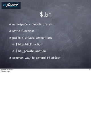 $.bt
                     namespace - globals are evil

                     static functions

                     public / private conventions

                           $.bt.publicFunction

                           $.bt._privateFunction

                     common way to extend bt object


Wednesday, 28 April 2010                              15

PS take over
 