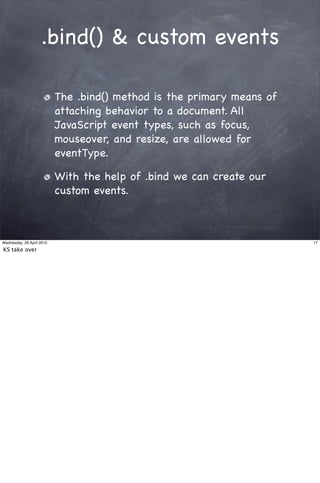.bind() & custom events

                           The .bind() method is the primary means of
                           attaching behavior to a document. All
                           JavaScript event types, such as focus,
                           mouseover, and resize, are allowed for
                           eventType.

                           With the help of .bind we can create our
                           custom events.



Wednesday, 28 April 2010                                                17

KS take over
 