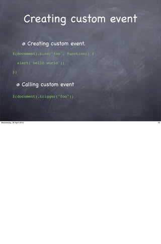 Creating custom event

                           Creating custom event.
            $(document).bind('foo', function() {

                 alert('hello world');

            })


                     Calling custom event

            $(document).trigger("foo");




Wednesday, 28 April 2010                            18
 