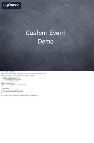 Custom Event
                                                         Demo



Wednesday, 28 April 2010                                                            19
Custom event - login handler vs registration, date time locale conversion (KS DO)

$(document).bind("myCustomEvent", function(e, myName, myValue){
      $(this).text(myName + ", hi there!");
      $("span").stop().css("opacity", 1)
               .text("myName = " + myName)
               .fadeIn(30).fadeOut(1000);
    });
 $("button").click(function () {
    $(document).trigger("myCustomEvent", [ "John" ]);
  });

/// BRIGHTTALK
 $(document).bind('localiseDate', function(e) {
   $.btTimeZone.updateDateItem(0, e.target);
 });

 $('#csv-report-date', $('#report-XXX')).trigger("localiseDate", jQuery(this));
 