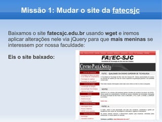 Missão 1: Mudar o site da fatecsjc


Baixamos o site fatecsjc.edu.br usando wget e iremos
aplicar alterações nele via jQuery para que mais meninas se
interessem por nossa faculdade:

Eis o site baixado:
 