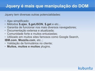 Jquery é mais que manipulação do DOM
Jquery tem diversas outras potencialidades:

 Ajax simplificado:
 Métodos $.ajax, $.getJSON, $.get e etc...

 Garantia de funcionar nos mais diversos navegadores;

 Documentação extensa e atualizada;

 Comunidade forte e muitos entusiastas;

 Utilizado em muitos sites famosos como Google Search,

IBM.com, Mozzila.com, etc..;
 Validação de formulários no cliente;

 Muitos, muitos e muitos plugins.
 