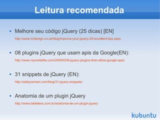 Leitura recomendada

   Melhore seu código jQuery (25 dicas) [EN]
    http://www.tvidesign.co.uk/blog/improve-your-jquery-25-excellent-tips.aspx



   08 plugins jQuery que usam apis da Google(EN):
    http://www.reynoldsftw.com/2009/03/8-jquery-plugins-that-utilize-google-apis/



   31 snippets de jQuery (EN):
    http://addyosmani.com/blog/31-jquery-snippets/



   Anatomia de um plugin jQuery
    http://www.tableless.com.br/anatomia-de-um-plugin-jquery
 