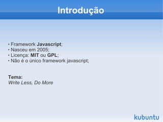 Introdução


 Framework Javascript;
 Nasceu em 2005;

 Licença: MIT ou GPL;

 Não é o único framework javascript;




Tema:
Write Less, Do More
 