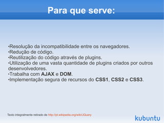 Para que serve:


Resolução da incompatibilidade entre os navegadores.
Redução de código.

Reutilização do código através de plugins.

Utilização de uma vasta quantidade de plugins criados por outros

desenvolvedores.
Trabalha com AJAX e DOM.

Implementação segura de recursos do CSS1, CSS2 e CSS3.




Texto integralmente retirado de http://pt.wikipedia.org/wiki/JQuery
 