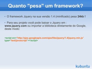 Quanto "pesa" um framework?
   O framework Jquery na sua versão 1.4 (minificado) pesa 24kb !

Para seu projeto você pode baixar o Jquery em :
www.jquery.com ou importar a biblioteca diretamente do Google,
deste modo:


<script src="http://ajax.googleapis.com/ajax/libs/jquery/1.4/jquery.min.js"
type="text/javascript"></script>
 