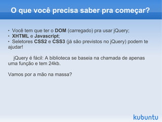 O que você precisa saber pra começar?

 Você tem que ter o DOM (carregado) pra usar jQuery;
 XHTML e Javascript;

 Seletores CSS2 e CSS3 (já são previstos no jQuery) podem te

ajudar!

  jQuery é fácil: A biblioteca se baseia na chamada de apenas
uma função e tem 24kb.

Vamos por a mão na massa?
 