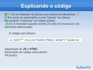 Explicando o código
$("a") é um Selector do jQuery que seleciona elementos "a"
O $ é como se assemelha a uma "classe" em jQuery
$() portanto "instancia" um objeto jQuery
.click() é invocado quando ocorre um click do mouse em um
elemento selecionado;

   O código sem jQuery:




Separação de JS e HTML!
Eliminação de código redundante!
<3 jQuery.
 