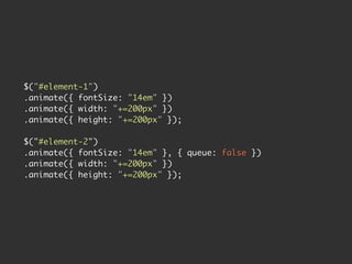 $("#element-1")
.animate({ fontSize: "14em" })
.animate({ width: "+=200px" })
.animate({ height: "+=200px" });

$("#element-2")
.animate({ fontSize: "14em" }, { queue: false })
.animate({ width: "+=200px" })
.animate({ height: "+=200px" });
 