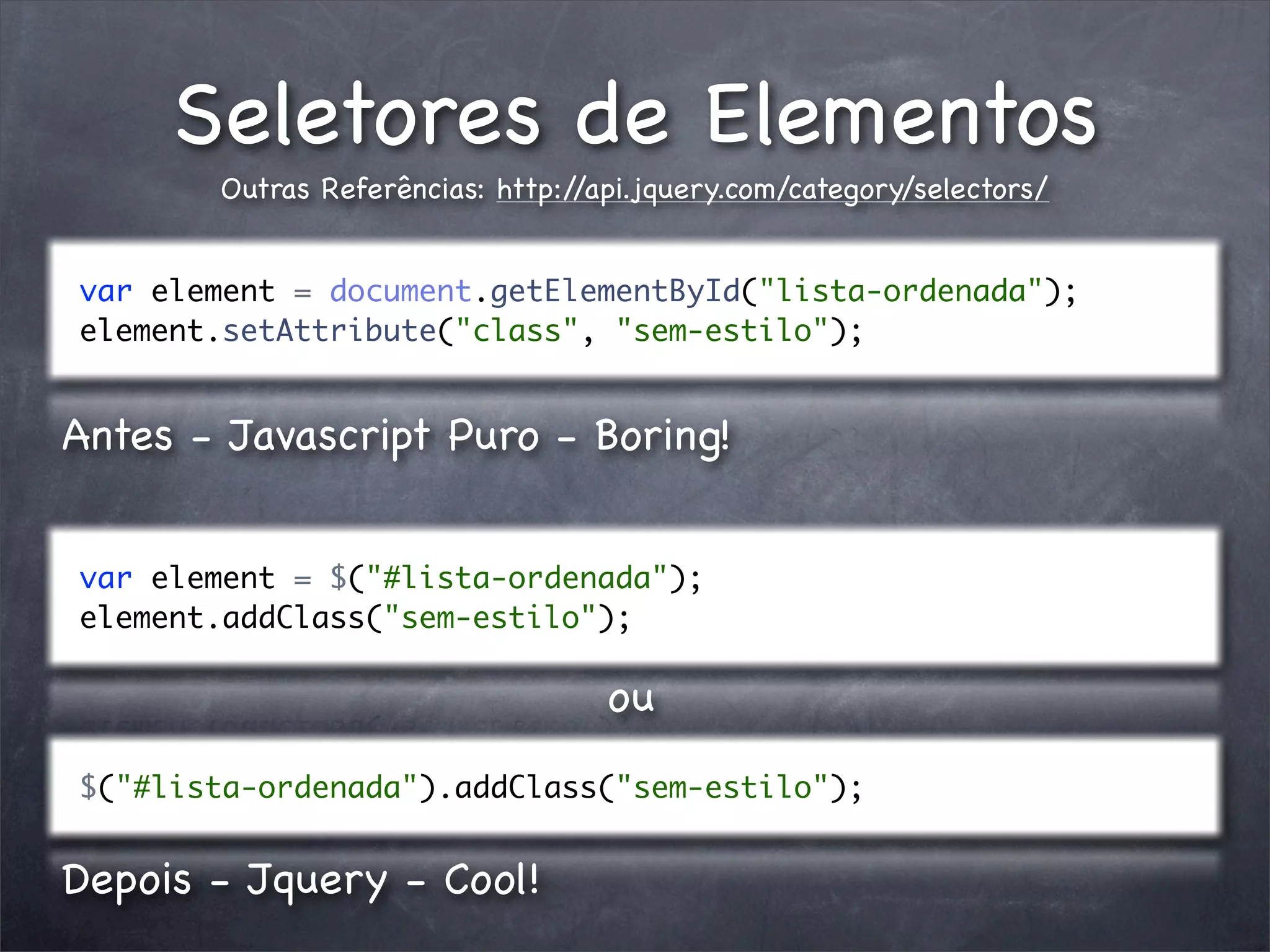 Seletores de Elementos
       Outras Referências: http://api.jquery.com/category/selectors/


var element = document.getElementById("lista-ordenada");
element.setAttribute("class", "sem-estilo");


Antes - Javascript Puro - Boring!


var element = $("#lista-ordenada");
element.addClass("sem-estilo");

                                   ou
$("#lista-ordenada").addClass("sem-estilo");


Depois - Jquery - Cool!
 