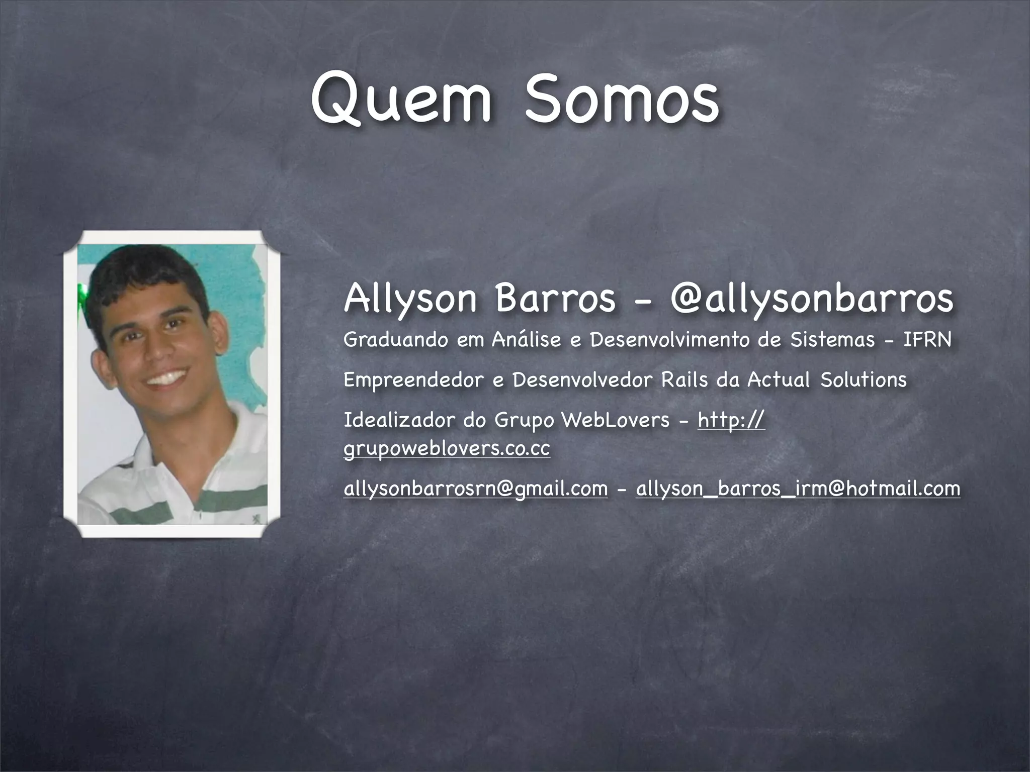 Quem Somos

Allyson Barros - @allysonbarros
Graduando em Análise e Desenvolvimento de Sistemas - IFRN
Empreendedor e Desenvolvedor Rails da Actual Solutions
Idealizador do Grupo WebLovers - http://
grupoweblovers.co.cc
allysonbarrosrn@gmail.com - allyson_barros_irm@hotmail.com
 