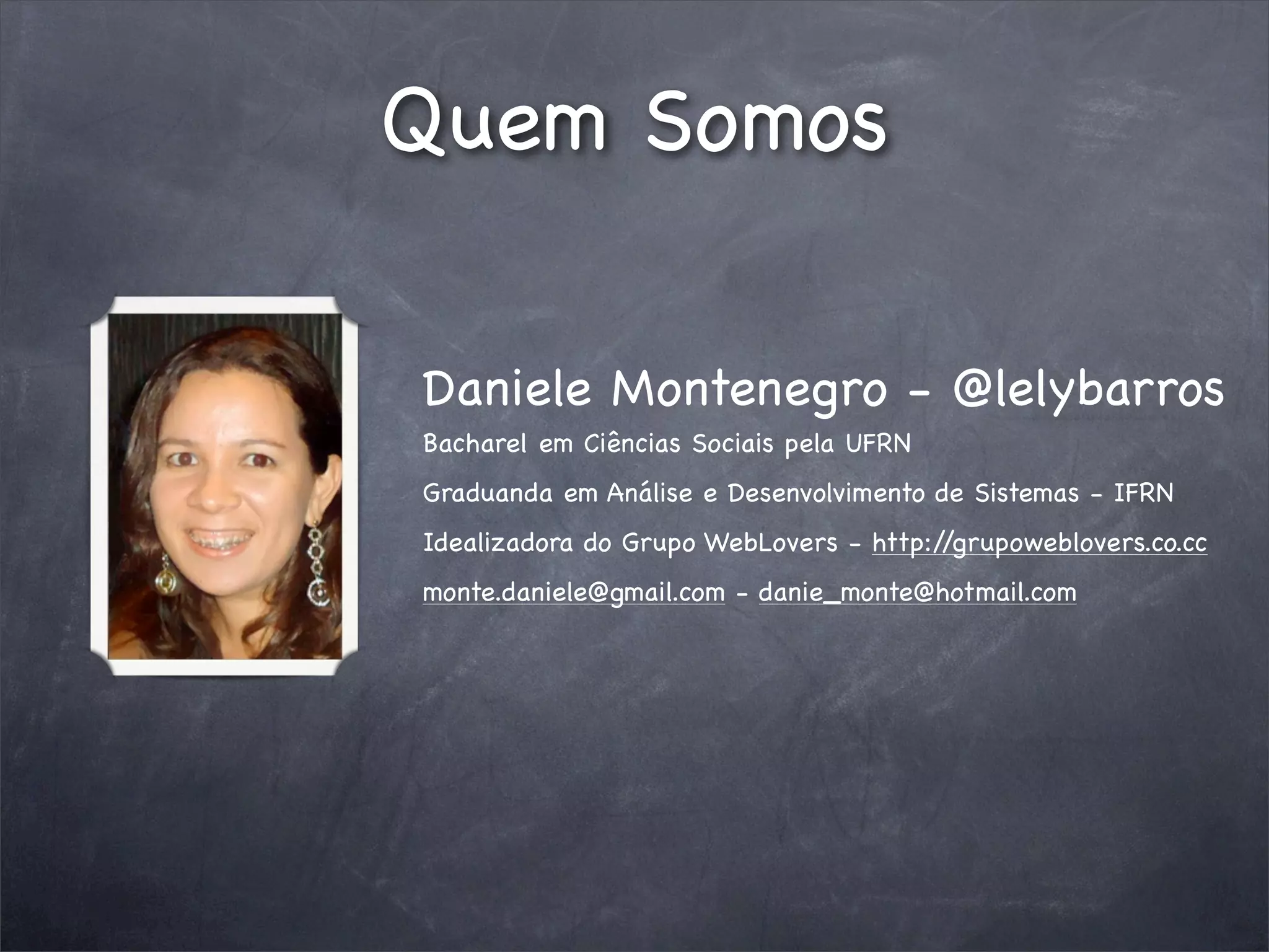 Quem Somos

Daniele Montenegro - @lelybarros
Bacharel em Ciências Sociais pela UFRN
Graduanda em Análise e Desenvolvimento de Sistemas - IFRN
Idealizadora do Grupo WebLovers - http://grupoweblovers.co.cc
monte.daniele@gmail.com - danie_monte@hotmail.com
 