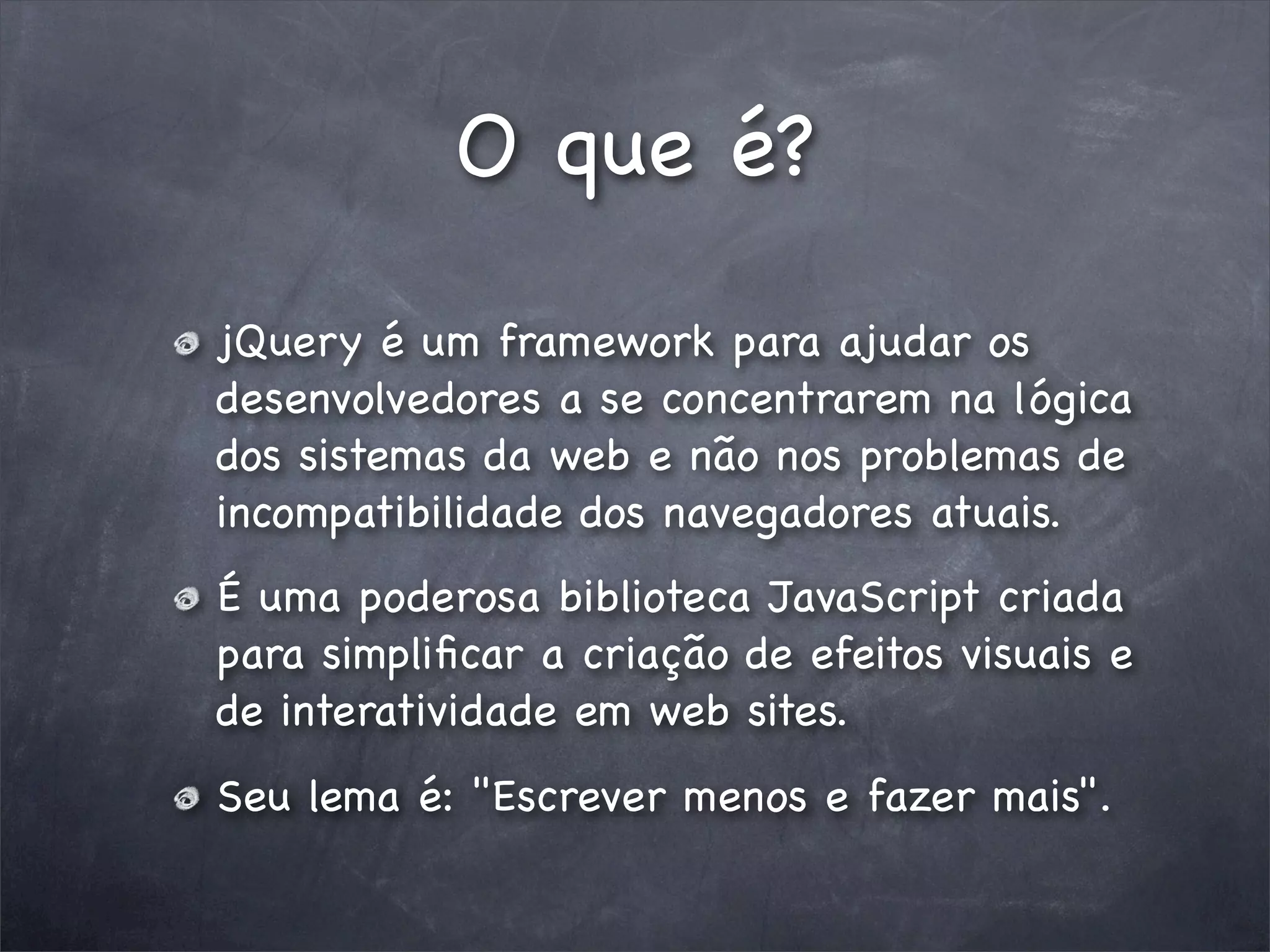 O que é?

jQuery é um framework para ajudar os
desenvolvedores a se concentrarem na lógica
dos sistemas da web e não nos problemas de
incompatibilidade dos navegadores atuais.
É uma poderosa biblioteca JavaScript criada
para simpliﬁcar a criação de efeitos visuais e
de interatividade em web sites.
Seu lema é: "Escrever menos e fazer mais".
 