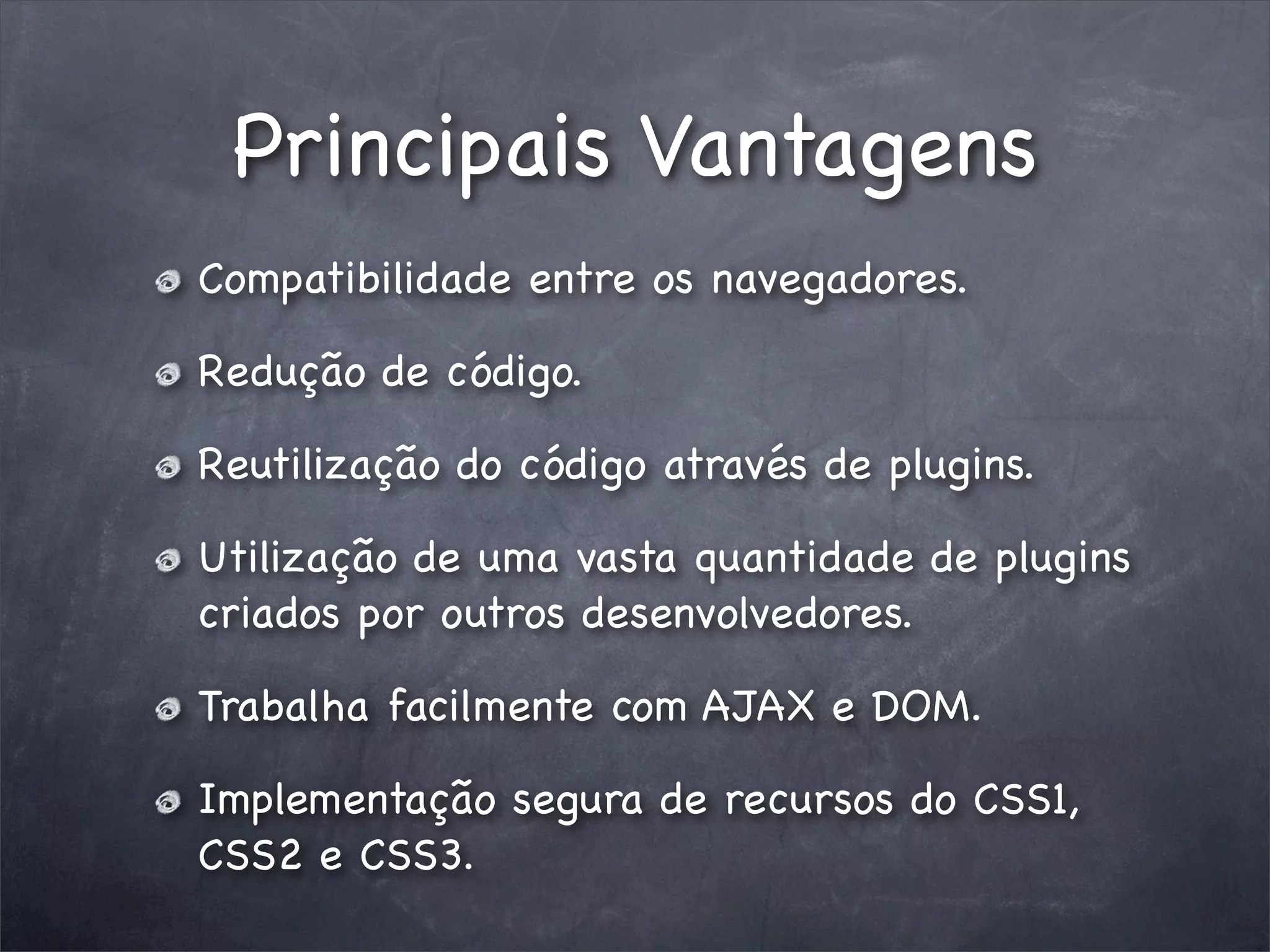 Principais Vantagens
Compatibilidade entre os navegadores.

Redução de código.

Reutilização do código através de plugins.

Utilização de uma vasta quantidade de plugins
criados por outros desenvolvedores.

Trabalha facilmente com AJAX e DOM.

Implementação segura de recursos do CSS1,
CSS2 e CSS3.
 