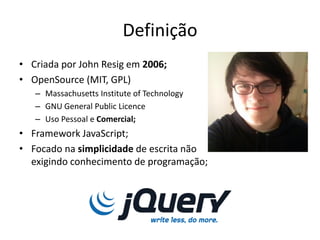 Definição
• Criada por John Resig em 2006;
• OpenSource (MIT, GPL)
   – Massachusetts Institute of Technology
   – GNU General Public Licence
   – Uso Pessoal e Comercial;
• Framework JavaScript;
• Focado na simplicidade de escrita não
  exigindo conhecimento de programação;
 