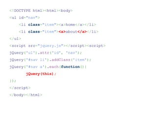 <!DOCTYPE html><html><body>
<ul id="nav">
      <li class="item"><a>home</a></li>
      <li class="item"><a>about</a></li>
</ul>
<script src="jquery.js"></script><script>
jQuery('ul').attr('id', 'nav');
jQuery('#nav li').addClass('item');
jQuery('#nav a').each(function(){
         jQuery(this);
});
</script>
</body></html>
 