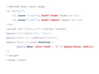 <!DOCTYPE html><html><body>
<ul id="nav">
      <li class="item"><a href="/home">home</a></li>
      <li class="item"><a href="/about">about</a></li>
</ul>
<script src="jquery.js"></script><script>
jQuery('ul').attr('id', 'nav');
jQuery('#nav li').addClass('item');
jQuery('#nav a').each(function(){
         jQuery(this).attr('href', '/' + jQuery(this).text());
});
</script>
</body></html>
 