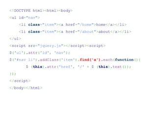 <!DOCTYPE html><html><body>
<ul id="nav">
      <li class="item"><a href="/home">home</a></li>
      <li class="item"><a href="/about">about</a></li>
</ul>
<script src="jquery.js"></script><script>
$('ul').attr('id', 'nav');
$('#nav li').addClass('item').find('a').each(function(){
         $ (this).attr('href', '/' + $ (this).text());
});
</script>
</body></html>
 