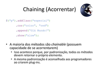 Chaining (Acorrentar)
$("p").addClass("especial")
      .css("color", "red")
      .append(“Olá Mundo!")
      .show("slow");


• A maioria dos métodos são chainable (possuem
  capacidade de se acorrentarem)
   • Isso acontece porque, por padronização, todos os métodos
     devem retornar o próprio elemento.
   • A mesma padronização é aconselhada aos programadores
     ao criarem plug-ins.
 