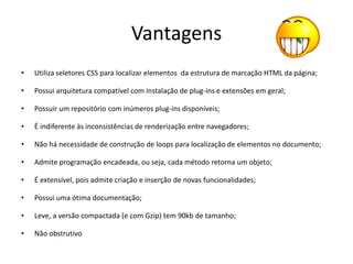 Vantagens
•   Utiliza seletores CSS para localizar elementos da estrutura de marcação HTML da página;

•   Possui arquitetura compatível com instalação de plug-ins e extensões em geral;

•   Possuir um repositório com inúmeros plug-ins disponíveis;

•   É indiferente às inconsistências de renderização entre navegadores;

•   Não há necessidade de construção de loops para localização de elementos no documento;

•   Admite programação encadeada, ou seja, cada método retorna um objeto;

•   É extensível, pois admite criação e inserção de novas funcionalidades;

•   Possui uma ótima documentação;

•   Leve, a versão compactada (e com Gzip) tem 90kb de tamanho;

•   Não obstrutivo
 