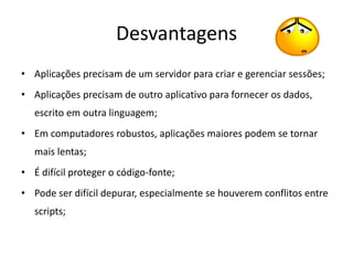 Desvantagens
• Aplicações precisam de um servidor para criar e gerenciar sessões;
• Aplicações precisam de outro aplicativo para fornecer os dados,
   escrito em outra linguagem;
• Em computadores robustos, aplicações maiores podem se tornar
   mais lentas;
• É difícil proteger o código-fonte;
• Pode ser difícil depurar, especialmente se houverem conflitos entre
   scripts;
 