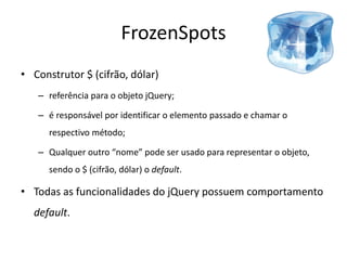 FrozenSpots
• Construtor $ (cifrão, dólar)
   – referência para o objeto jQuery;

   – é responsável por identificar o elemento passado e chamar o
      respectivo método;

   – Qualquer outro “nome” pode ser usado para representar o objeto,
      sendo o $ (cifrão, dólar) o default.

• Todas as funcionalidades do jQuery possuem comportamento
  default.
 
