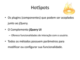 HotSpots
• Os plugins (componentes) que podem ser acoplados
  junto ao jQuery.

• O Complemento jQuery UI
  – Oferece funcionalidades de interação com o usuário.

• Todos os métodos possuem parâmetros para
  modificar ou configurar sua funcionalidade.
 