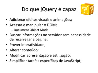 Do que jQuery é capaz
• Adicionar efeitos visuais e animações;
• Acessar e manipular o DOM;
  – Document Object Model
• Buscar informações no servidor sem necessidade
  de recarregar a página;
• Prover interatividade;
• Alterar conteúdo;
• Modificar apresentação e estilização;
• Simplificar tarefas específicas de JavaScript;
 