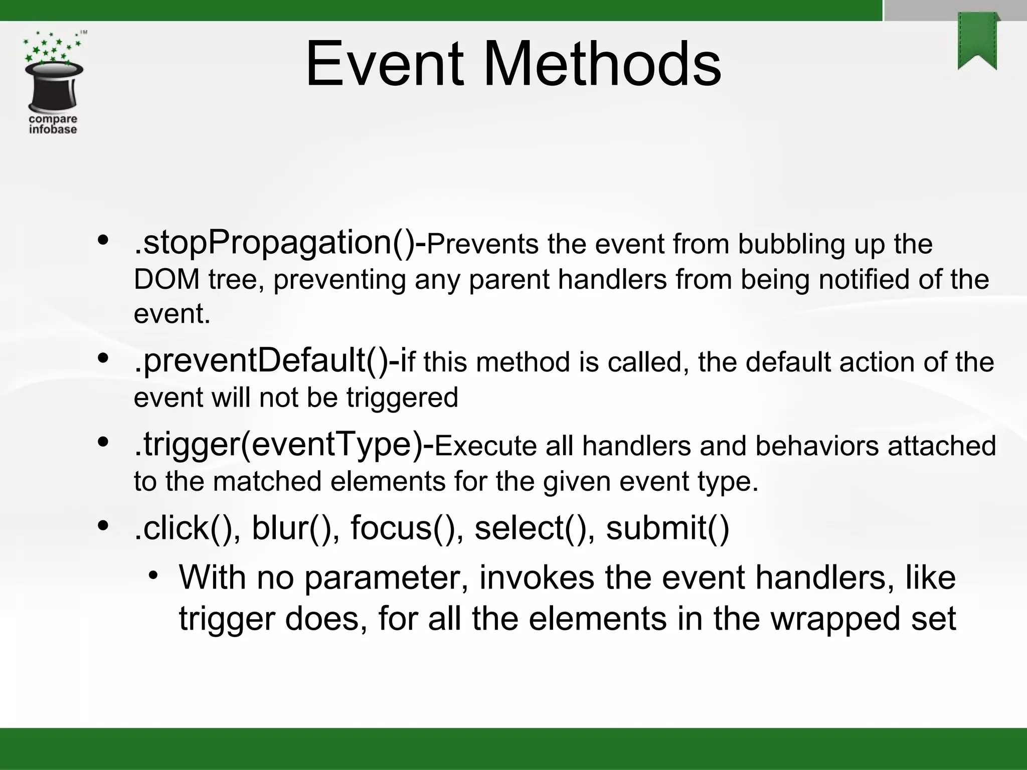Event Methods .stopPropagation()- Prevents the event from bubbling up the DOM tree, preventing any parent handlers from being notified of the event.  .preventDefault()-i f this method is called, the default action of the event will not be triggered .trigger(eventType)- Execute all handlers and behaviors attached to the matched elements for the given event type. .click(), blur(), focus(), select(), submit()‏ With no parameter, invokes the event handlers, like trigger does, for all the elements in the wrapped set 