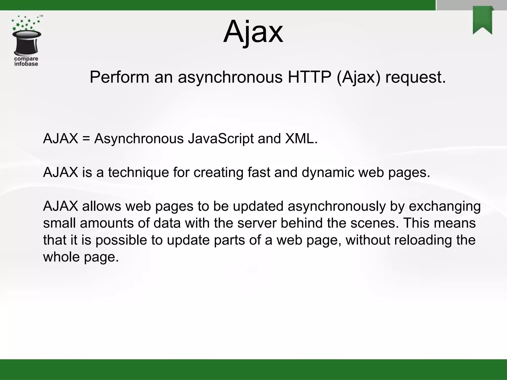 Ajax Perform an asynchronous HTTP (Ajax) request. AJAX = Asynchronous JavaScript and XML. AJAX is a technique for creating fast and dynamic web pages. AJAX allows web pages to be updated asynchronously by exchanging small amounts of data with the server behind the scenes. This means that it is possible to update parts of a web page, without reloading the whole page. 