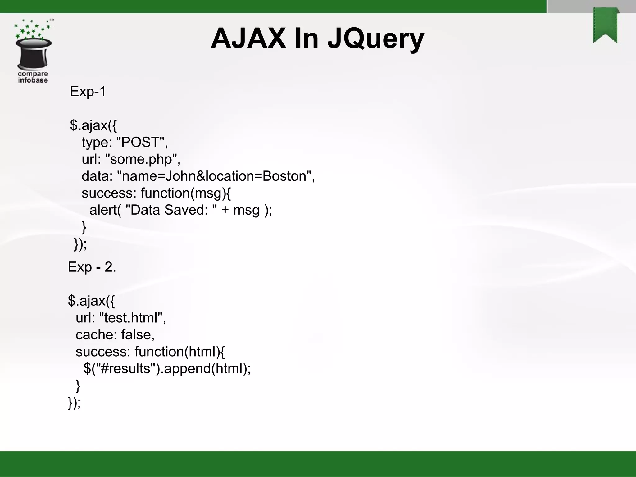 AJAX In JQuery Exp-1 $.ajax({ type: "POST", url: "some.php", data: "name=John&location=Boston", success: function(msg){ alert( "Data Saved: " + msg ); } }); Exp - 2. $.ajax({ url: "test.html", cache: false, success: function(html){ $("#results").append(html); } }); 