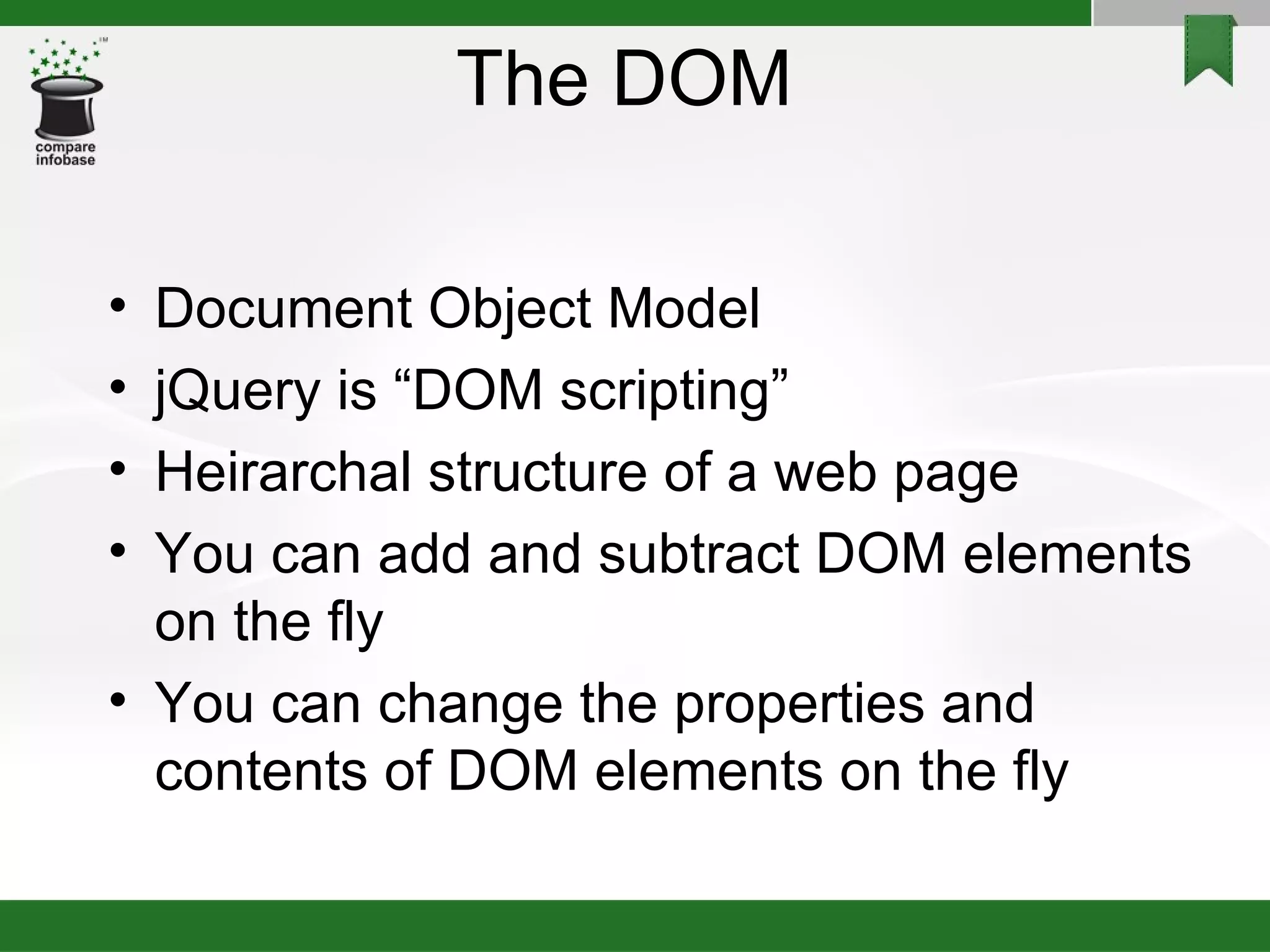The DOM  Document Object Model jQuery is “DOM scripting” Heirarchal structure of a web page You can add and subtract DOM elements on the fly You can change the properties and contents of DOM elements on the fly 