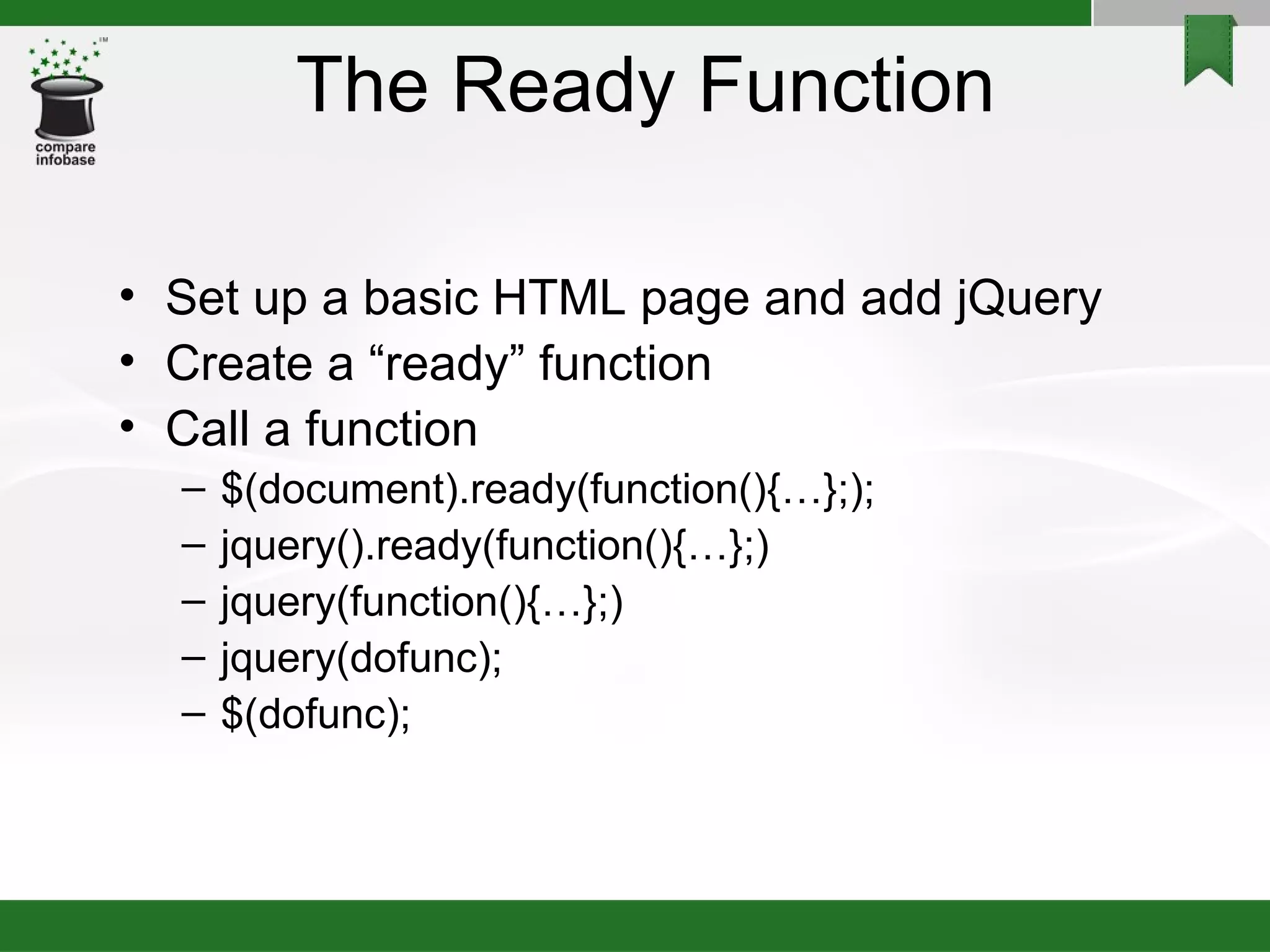 The Ready Function Set up a basic HTML page and add jQuery Create a “ready” function Call a function $(document).ready(function(){…};); jquery().ready(function(){…};)‏ jquery(function(){…};)‏ jquery(dofunc); $(dofunc); 