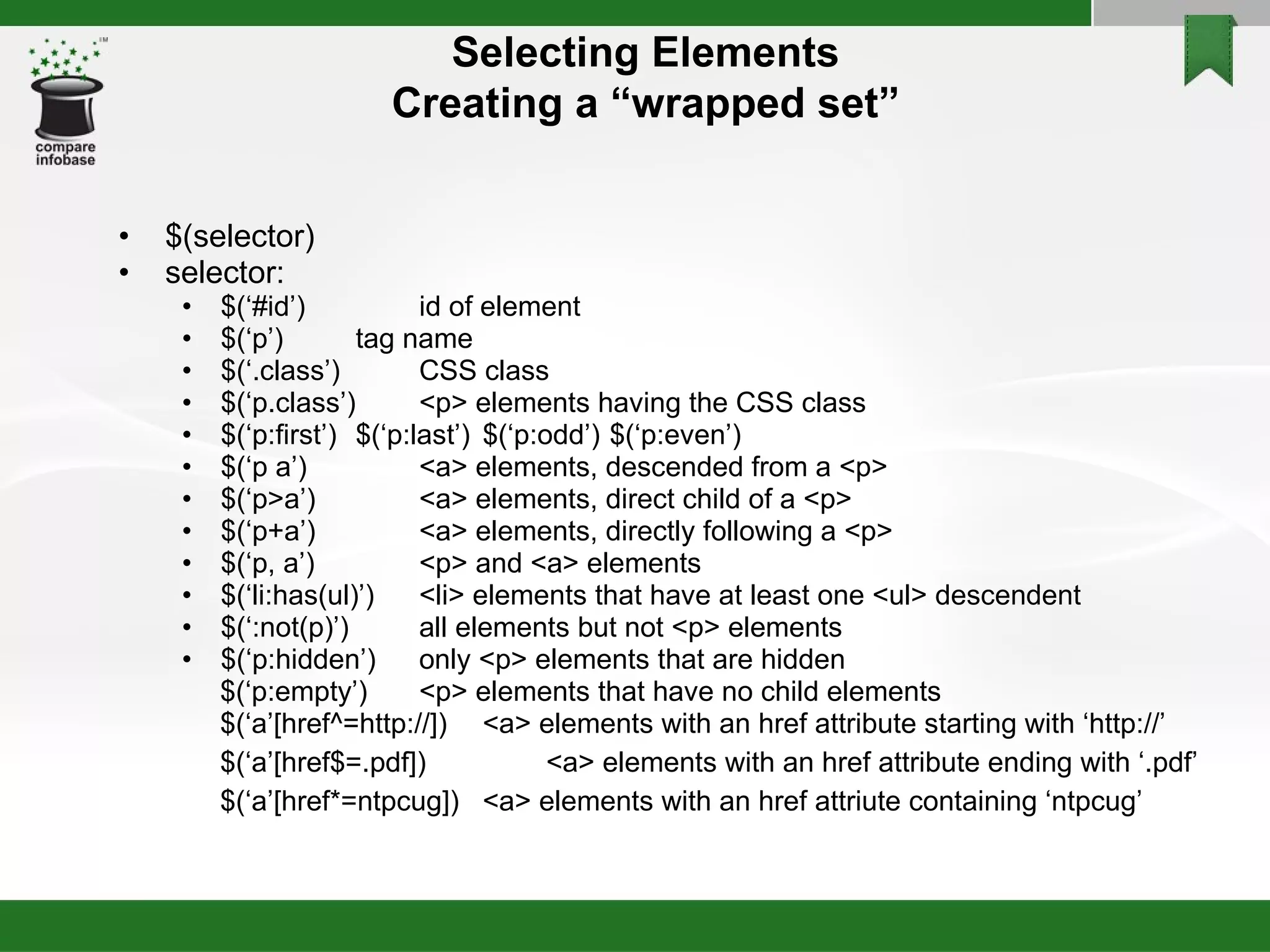 Selecting Elements Creating a “wrapped set” $(selector)‏ selector: $(‘#id’) id of element $(‘p’) tag name $(‘.class’) CSS class $(‘p.class’) <p> elements having the CSS class $(‘p:first’) $(‘p:last’) $(‘p:odd’) $(‘p:even’)‏ $(‘p a’) <a> elements, descended from a <p> $(‘p>a’) <a> elements, direct child of a <p> $(‘p+a’) <a> elements, directly following a <p> $(‘p, a’) <p> and <a> elements $(‘li:has(ul)’) <li> elements that have at least one <ul> descendent $(‘:not(p)’) all elements but not <p> elements $(‘p:hidden’) only <p> elements that are hidden $(‘p:empty’) <p> elements that have no child elements $(‘a’[href^=http://]) <a> elements with an href attribute starting with ‘http://’ $(‘a’[href$=.pdf]) <a> elements with an href attribute ending with ‘.pdf’ $(‘a’[href*=ntpcug]) <a> elements with an href attriute containing ‘ntpcug’ 
