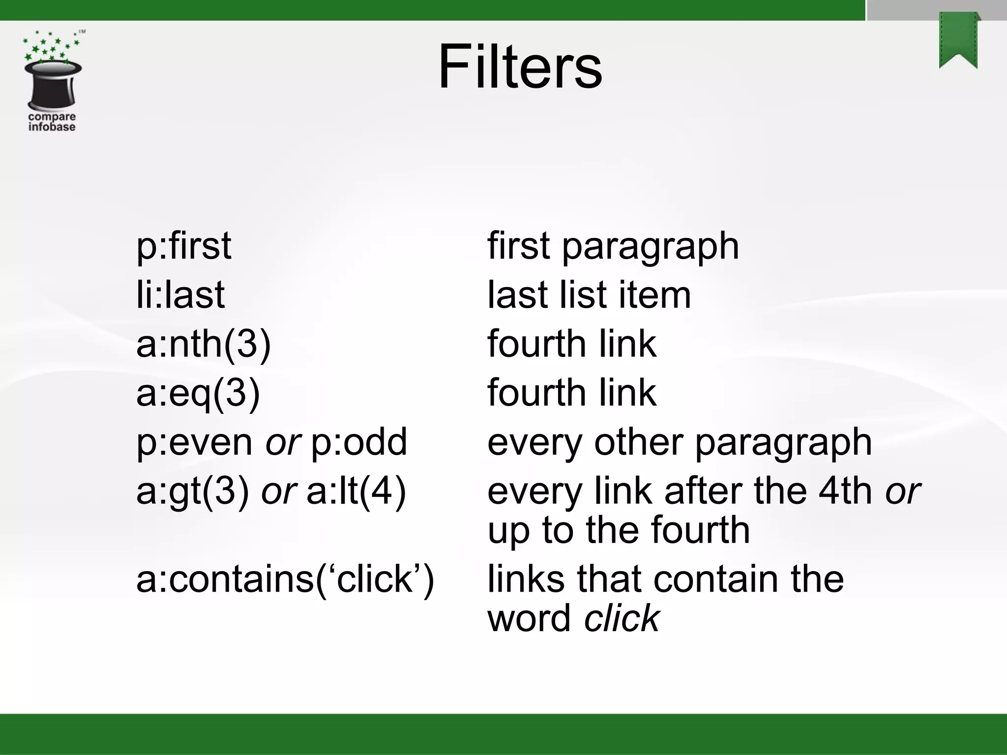 Filters p:first first paragraph li:last last list item a:nth(3) fourth link a:eq(3) fourth link p:even  or  p:odd every other paragraph a:gt(3)  or  a:lt(4) every link after the 4th  or up to the fourth a:contains(‘click’) links that contain the word  click 